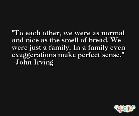 To each other, we were as normal and nice as the smell of bread. We were just a family. In a family even exaggerations make perfect sense. -John Irving
