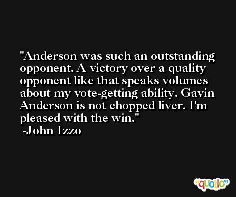 Anderson was such an outstanding opponent. A victory over a quality opponent like that speaks volumes about my vote-getting ability. Gavin Anderson is not chopped liver. I'm pleased with the win. -John Izzo
