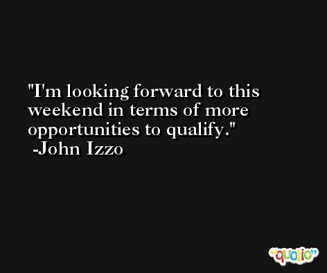 I'm looking forward to this weekend in terms of more opportunities to qualify. -John Izzo