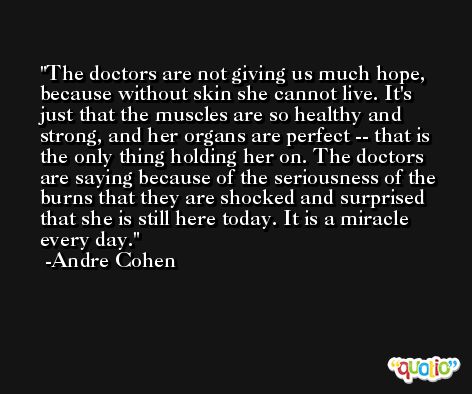 The doctors are not giving us much hope, because without skin she cannot live. It's just that the muscles are so healthy and strong, and her organs are perfect -- that is the only thing holding her on. The doctors are saying because of the seriousness of the burns that they are shocked and surprised that she is still here today. It is a miracle every day. -Andre Cohen