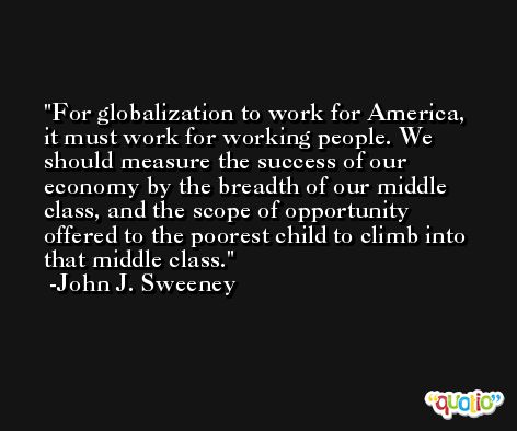 For globalization to work for America, it must work for working people. We should measure the success of our economy by the breadth of our middle class, and the scope of opportunity offered to the poorest child to climb into that middle class. -John J. Sweeney