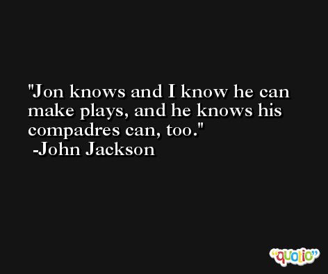 Jon knows and I know he can make plays, and he knows his compadres can, too. -John Jackson