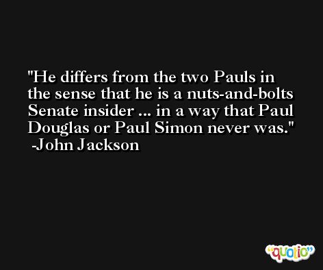 He differs from the two Pauls in the sense that he is a nuts-and-bolts Senate insider ... in a way that Paul Douglas or Paul Simon never was. -John Jackson