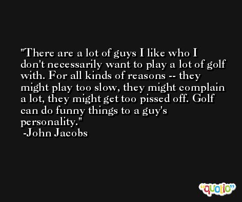 There are a lot of guys I like who I don't necessarily want to play a lot of golf with. For all kinds of reasons -- they might play too slow, they might complain a lot, they might get too pissed off. Golf can do funny things to a guy's personality. -John Jacobs