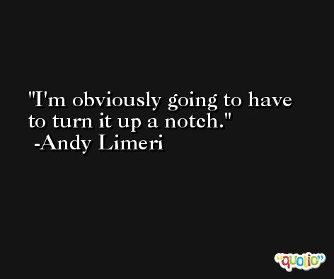 I'm obviously going to have to turn it up a notch. -Andy Limeri