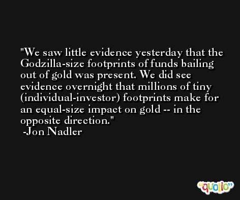 We saw little evidence yesterday that the Godzilla-size footprints of funds bailing out of gold was present. We did see evidence overnight that millions of tiny (individual-investor) footprints make for an equal-size impact on gold -- in the opposite direction. -Jon Nadler