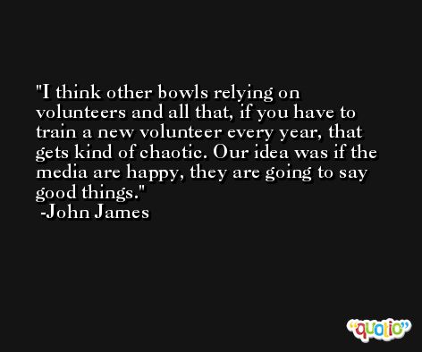 I think other bowls relying on volunteers and all that, if you have to train a new volunteer every year, that gets kind of chaotic. Our idea was if the media are happy, they are going to say good things. -John James