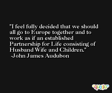 I feel fully decided that we should all go to Europe together and to work as if an established Partnership for Life consisting of Husband Wife and Children. -John James Audubon