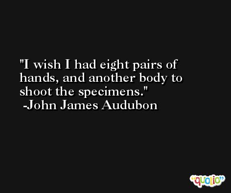 I wish I had eight pairs of hands, and another body to shoot the specimens. -John James Audubon
