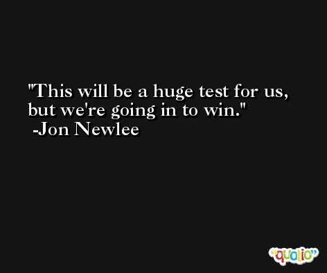 This will be a huge test for us, but we're going in to win. -Jon Newlee
