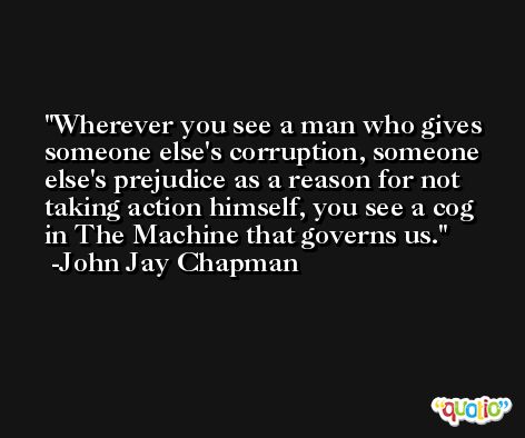 Wherever you see a man who gives someone else's corruption, someone else's prejudice as a reason for not taking action himself, you see a cog in The Machine that governs us. -John Jay Chapman
