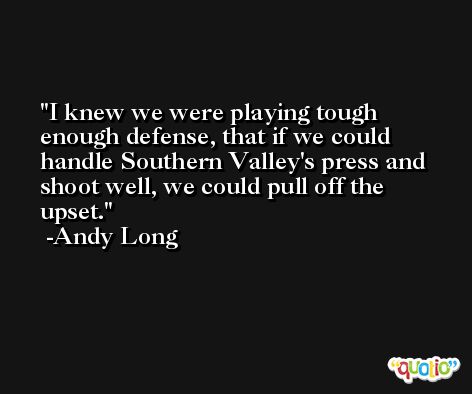 I knew we were playing tough enough defense, that if we could handle Southern Valley's press and shoot well, we could pull off the upset. -Andy Long