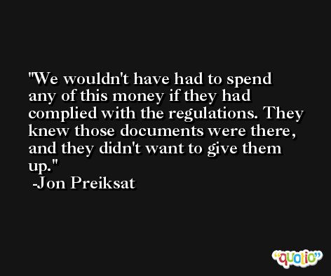 We wouldn't have had to spend any of this money if they had complied with the regulations. They knew those documents were there, and they didn't want to give them up. -Jon Preiksat