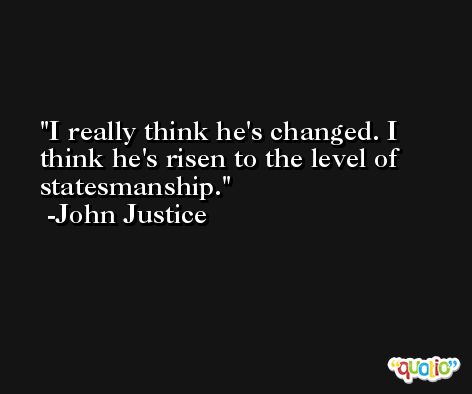 I really think he's changed. I think he's risen to the level of statesmanship. -John Justice