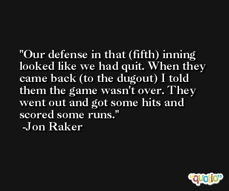 Our defense in that (fifth) inning looked like we had quit. When they came back (to the dugout) I told them the game wasn't over. They went out and got some hits and scored some runs. -Jon Raker