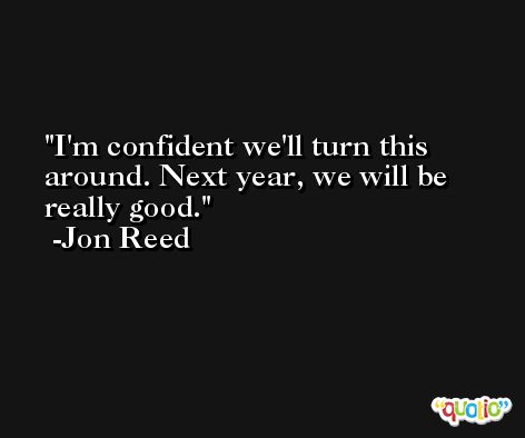 I'm confident we'll turn this around. Next year, we will be really good. -Jon Reed