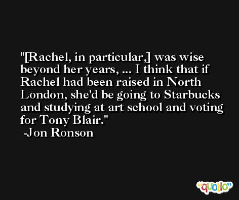 [Rachel, in particular,] was wise beyond her years, ... I think that if Rachel had been raised in North London, she'd be going to Starbucks and studying at art school and voting for Tony Blair. -Jon Ronson