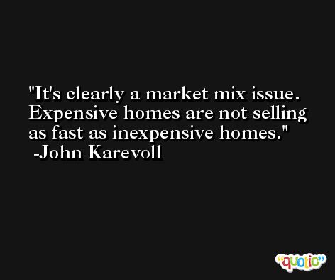 It's clearly a market mix issue. Expensive homes are not selling as fast as inexpensive homes. -John Karevoll