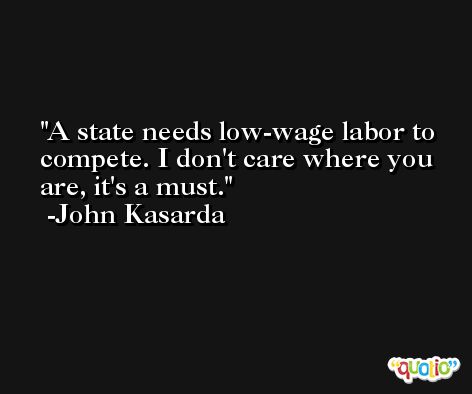 A state needs low-wage labor to compete. I don't care where you are, it's a must. -John Kasarda