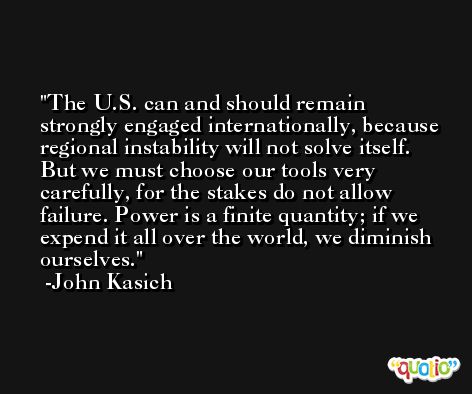 The U.S. can and should remain strongly engaged internationally, because regional instability will not solve itself. But we must choose our tools very carefully, for the stakes do not allow failure. Power is a finite quantity; if we expend it all over the world, we diminish ourselves. -John Kasich