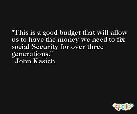 This is a good budget that will allow us to have the money we need to fix social Security for over three generations. -John Kasich