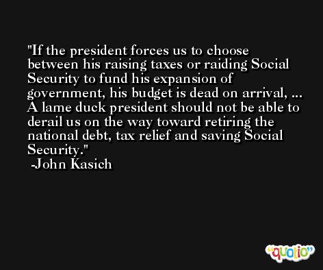 If the president forces us to choose between his raising taxes or raiding Social Security to fund his expansion of government, his budget is dead on arrival, ... A lame duck president should not be able to derail us on the way toward retiring the national debt, tax relief and saving Social Security. -John Kasich