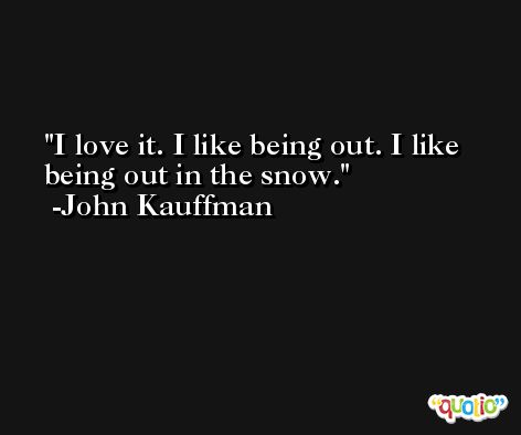 I love it. I like being out. I like being out in the snow. -John Kauffman