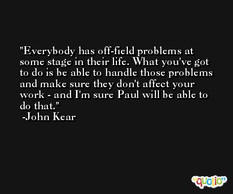 Everybody has off-field problems at some stage in their life. What you've got to do is be able to handle those problems and make sure they don't affect your work - and I'm sure Paul will be able to do that. -John Kear