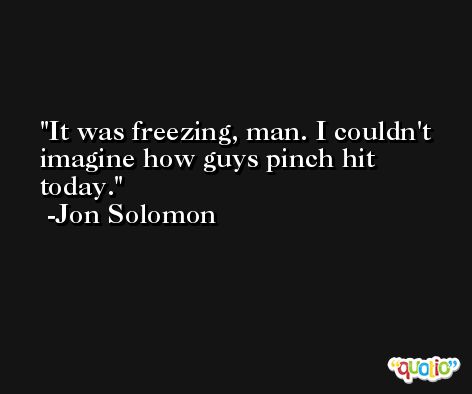It was freezing, man. I couldn't imagine how guys pinch hit today. -Jon Solomon