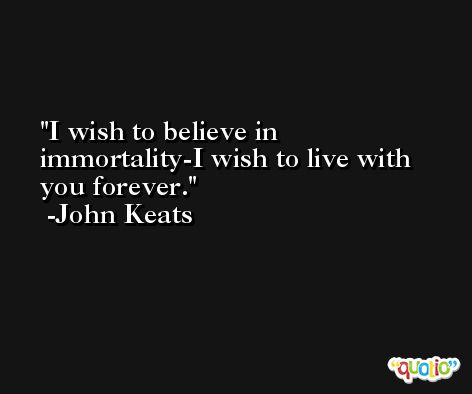 I wish to believe in immortality-I wish to live with you forever. -John Keats