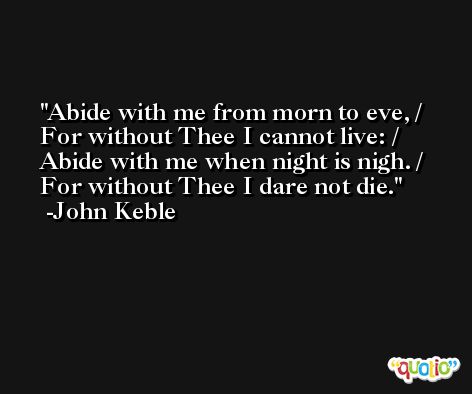 Abide with me from morn to eve, / For without Thee I cannot live: / Abide with me when night is nigh. / For without Thee I dare not die. -John Keble