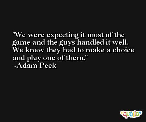 We were expecting it most of the game and the guys handled it well. We knew they had to make a choice and play one of them. -Adam Peek
