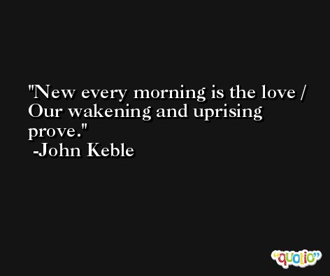 New every morning is the love / Our wakening and uprising prove. -John Keble