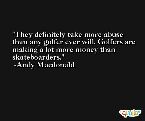 They definitely take more abuse than any golfer ever will. Golfers are making a lot more money than skateboarders. -Andy Macdonald