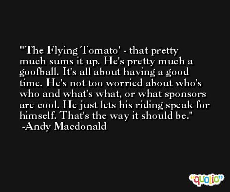 'The Flying Tomato' - that pretty much sums it up. He's pretty much a goofball. It's all about having a good time. He's not too worried about who's who and what's what, or what sponsors are cool. He just lets his riding speak for himself. That's the way it should be. -Andy Macdonald