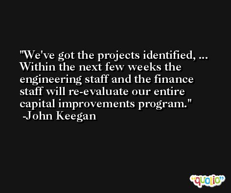 We've got the projects identified, ... Within the next few weeks the engineering staff and the finance staff will re-evaluate our entire capital improvements program. -John Keegan