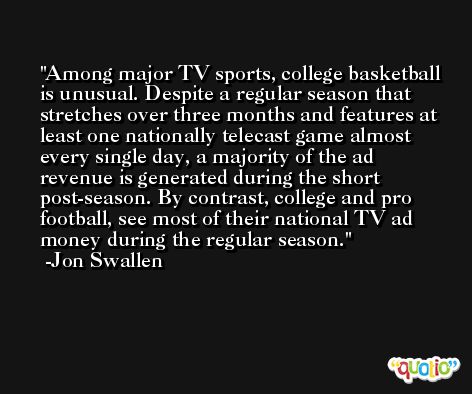 Among major TV sports, college basketball is unusual. Despite a regular season that stretches over three months and features at least one nationally telecast game almost every single day, a majority of the ad revenue is generated during the short post-season. By contrast, college and pro football, see most of their national TV ad money during the regular season. -Jon Swallen