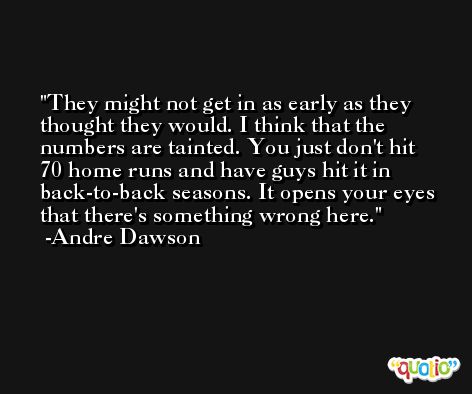 They might not get in as early as they thought they would. I think that the numbers are tainted. You just don't hit 70 home runs and have guys hit it in back-to-back seasons. It opens your eyes that there's something wrong here. -Andre Dawson