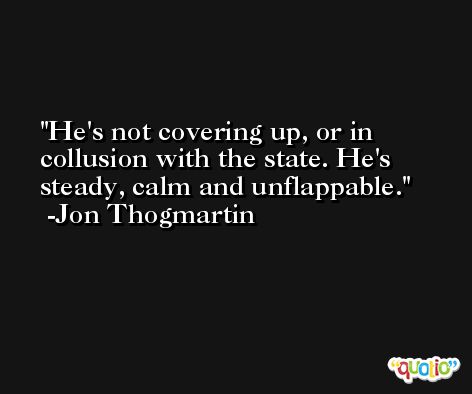 He's not covering up, or in collusion with the state. He's steady, calm and unflappable. -Jon Thogmartin