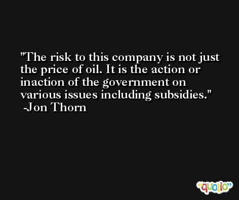 The risk to this company is not just the price of oil. It is the action or inaction of the government on various issues including subsidies. -Jon Thorn