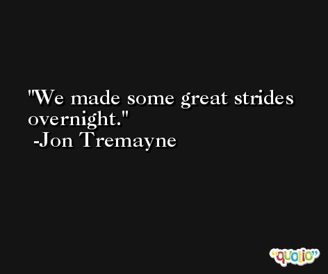 We made some great strides overnight. -Jon Tremayne