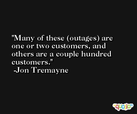 Many of these (outages) are one or two customers, and others are a couple hundred customers. -Jon Tremayne