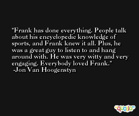 Frank has done everything. People talk about his encyclopedic knowledge of sports, and Frank knew it all. Plus, he was a great guy to listen to and hang around with. He was very witty and very engaging. Everybody loved Frank. -Jon Van Hoogenstyn