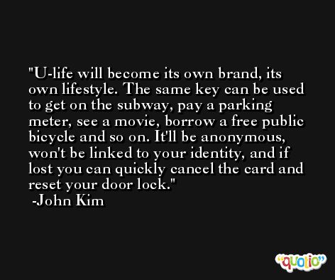 U-life will become its own brand, its own lifestyle. The same key can be used to get on the subway, pay a parking meter, see a movie, borrow a free public bicycle and so on. It'll be anonymous, won't be linked to your identity, and if lost you can quickly cancel the card and reset your door lock. -John Kim
