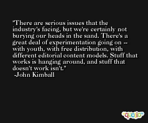 There are serious issues that the industry's facing, but we're certainly not burying our heads in the sand. There's a great deal of experimentation going on -- with youth, with free distribution, with different editorial content models. Stuff that works is hanging around, and stuff that doesn't work isn't. -John Kimball