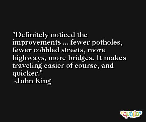 Definitely noticed the improvements ... fewer potholes, fewer cobbled streets, more highways, more bridges. It makes traveling easier of course, and quicker. -John King