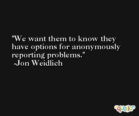We want them to know they have options for anonymously reporting problems. -Jon Weidlich