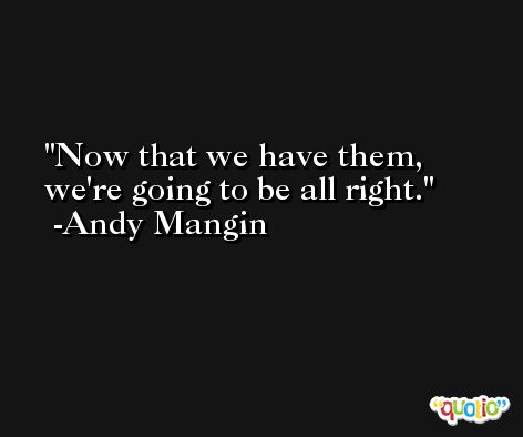 Now that we have them, we're going to be all right. -Andy Mangin