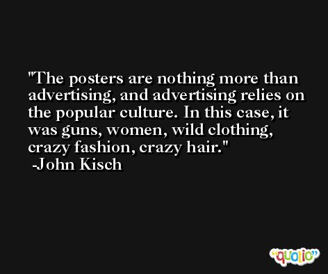 The posters are nothing more than advertising, and advertising relies on the popular culture. In this case, it was guns, women, wild clothing, crazy fashion, crazy hair. -John Kisch