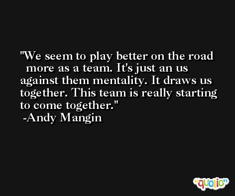 We seem to play better on the road ­ more as a team. It's just an us against them mentality. It draws us together. This team is really starting to come together. -Andy Mangin